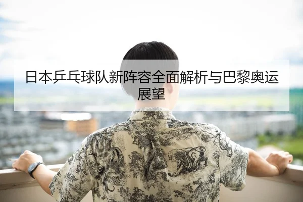 日本乒乓球队新阵容全面解析与巴黎奥运展望